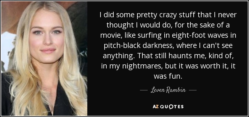 I did some pretty crazy stuff that I never thought I would do, for the sake of a movie, like surfing in eight-foot waves in pitch-black darkness, where I can't see anything. That still haunts me, kind of, in my nightmares, but it was worth it, it was fun. - Leven Rambin