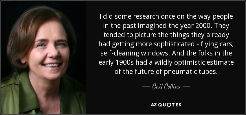 I did some research once on the way people in the past imagined the year 2000. They tended to picture the things they already had getting more sophisticated - flying cars, self-cleaning windows. And the folks in the early 1900s had a wildly optimistic estimate of the future of pneumatic tubes. - Gail Collins
