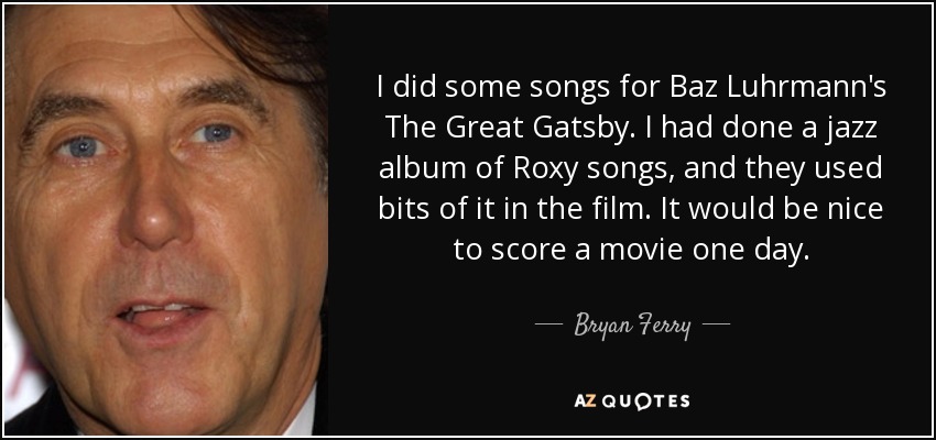 I did some songs for Baz Luhrmann's The Great Gatsby. I had done a jazz album of Roxy songs, and they used bits of it in the film. It would be nice to score a movie one day. - Bryan Ferry