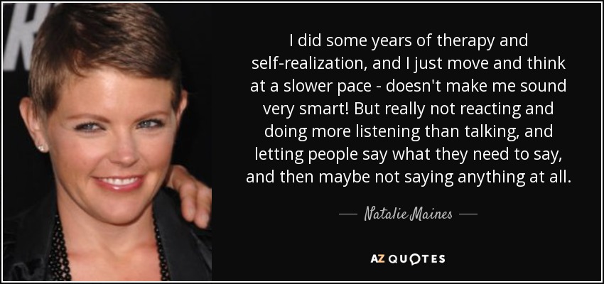 I did some years of therapy and self-realization, and I just move and think at a slower pace - doesn't make me sound very smart! But really not reacting and doing more listening than talking, and letting people say what they need to say, and then maybe not saying anything at all. - Natalie Maines