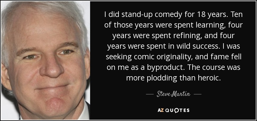 I did stand-up comedy for 18 years. Ten of those years were spent learning, four years were spent refining, and four years were spent in wild success. I was seeking comic originality, and fame fell on me as a byproduct. The course was more plodding than heroic. - Steve Martin