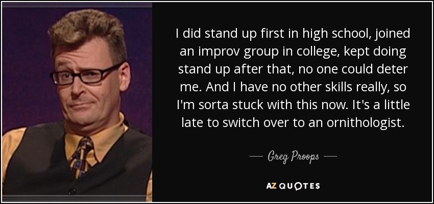 I did stand up first in high school, joined an improv group in college, kept doing stand up after that, no one could deter me. And I have no other skills really, so I'm sorta stuck with this now. It's a little late to switch over to an ornithologist. - Greg Proops