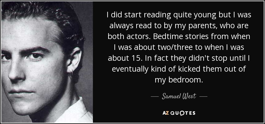 I did start reading quite young but I was always read to by my parents, who are both actors. Bedtime stories from when I was about two/three to when I was about 15. In fact they didn't stop until I eventually kind of kicked them out of my bedroom. - Samuel West