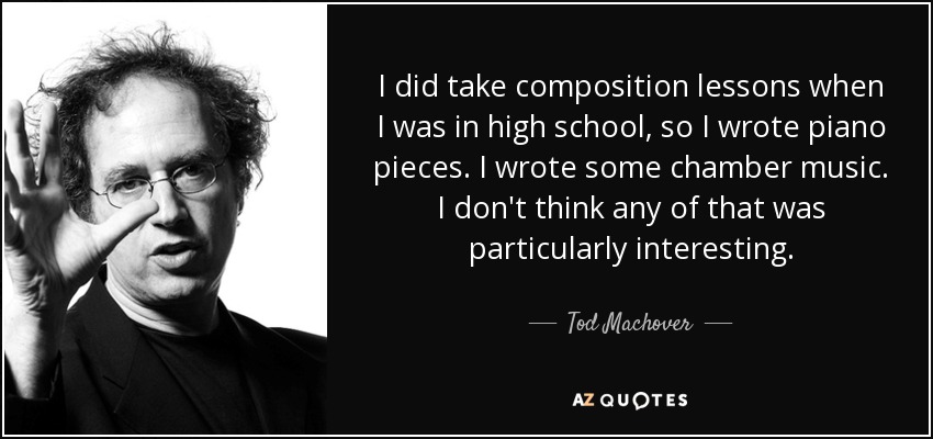 I did take composition lessons when I was in high school, so I wrote piano pieces. I wrote some chamber music. I don't think any of that was particularly interesting. - Tod Machover