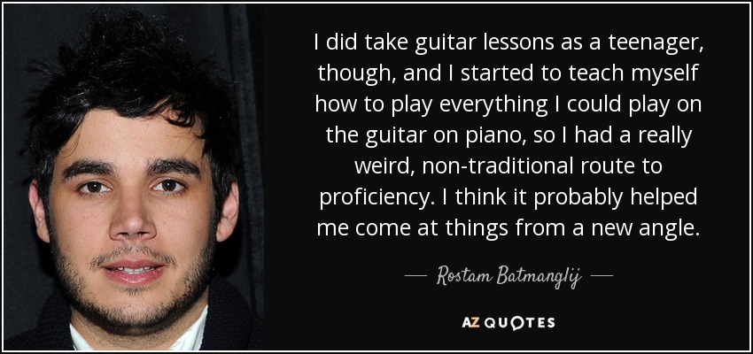 I did take guitar lessons as a teenager, though, and I started to teach myself how to play everything I could play on the guitar on piano, so I had a really weird, non-traditional route to proficiency. I think it probably helped me come at things from a new angle. - Rostam Batmanglij