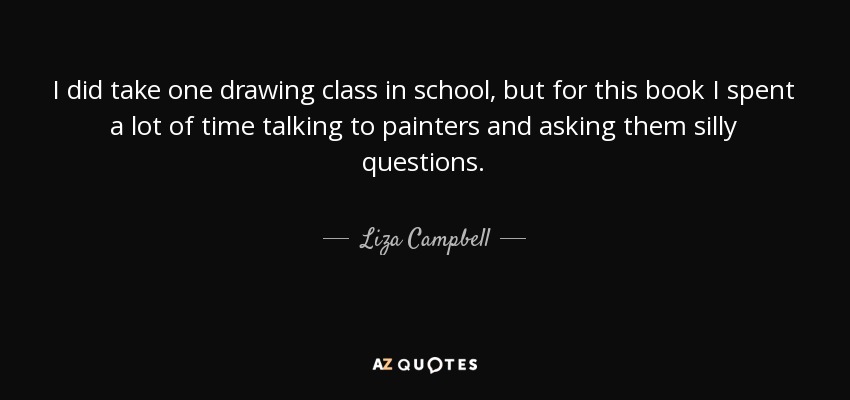 I did take one drawing class in school, but for this book I spent a lot of time talking to painters and asking them silly questions. - Liza Campbell