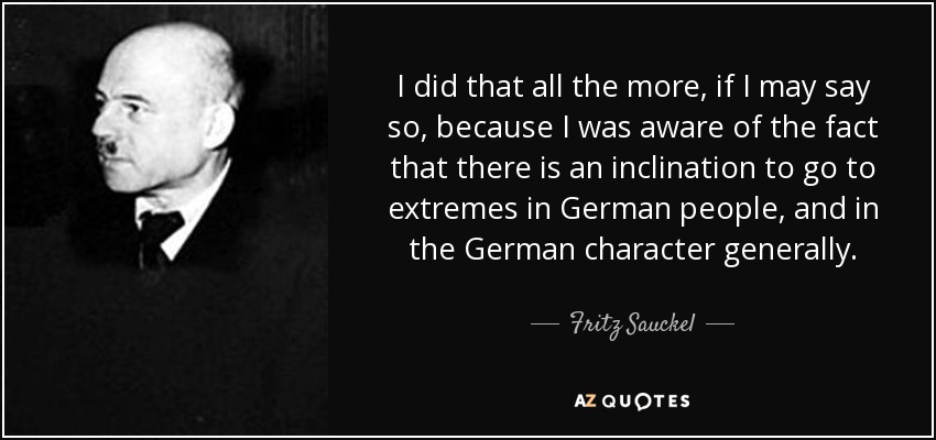 I did that all the more, if I may say so, because I was aware of the fact that there is an inclination to go to extremes in German people, and in the German character generally. - Fritz Sauckel