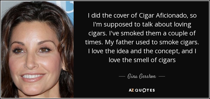 I did the cover of Cigar Aficionado, so I'm supposed to talk about loving cigars. I've smoked them a couple of times. My father used to smoke cigars. I love the idea and the concept, and I love the smell of cigars - Gina Gershon