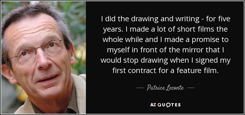 I did the drawing and writing - for five years. I made a lot of short films the whole while and I made a promise to myself in front of the mirror that I would stop drawing when I signed my first contract for a feature film. - Patrice Leconte