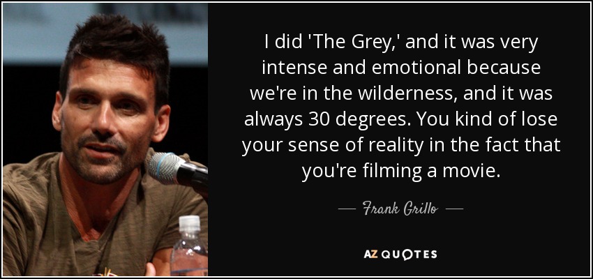 I did 'The Grey,' and it was very intense and emotional because we're in the wilderness, and it was always 30 degrees. You kind of lose your sense of reality in the fact that you're filming a movie. - Frank Grillo