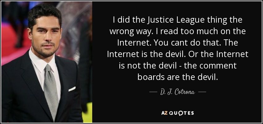 I did the Justice League thing the wrong way. I read too much on the Internet. You cant do that. The Internet is the devil. Or the Internet is not the devil - the comment boards are the devil. - D. J. Cotrona