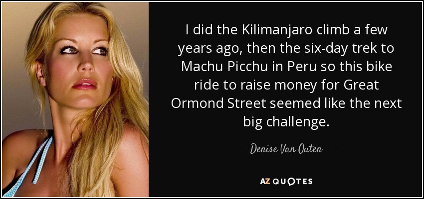 I did the Kilimanjaro climb a few years ago, then the six-day trek to Machu Picchu in Peru so this bike ride to raise money for Great Ormond Street seemed like the next big challenge. - Denise Van Outen