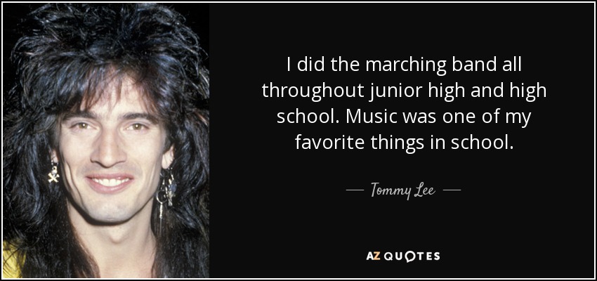 I did the marching band all throughout junior high and high school. Music was one of my favorite things in school. - Tommy Lee