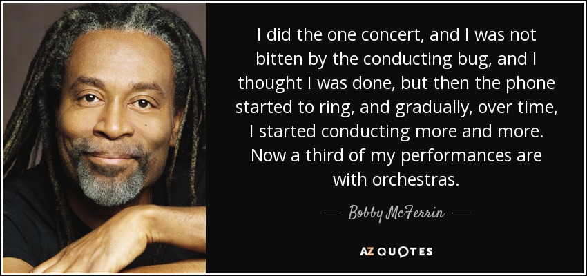 I did the one concert, and I was not bitten by the conducting bug, and I thought I was done, but then the phone started to ring, and gradually, over time, I started conducting more and more. Now a third of my performances are with orchestras. - Bobby McFerrin