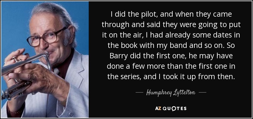 I did the pilot, and when they came through and said they were going to put it on the air, I had already some dates in the book with my band and so on. So Barry did the first one, he may have done a few more than the first one in the series, and I took it up from then. - Humphrey Lyttelton