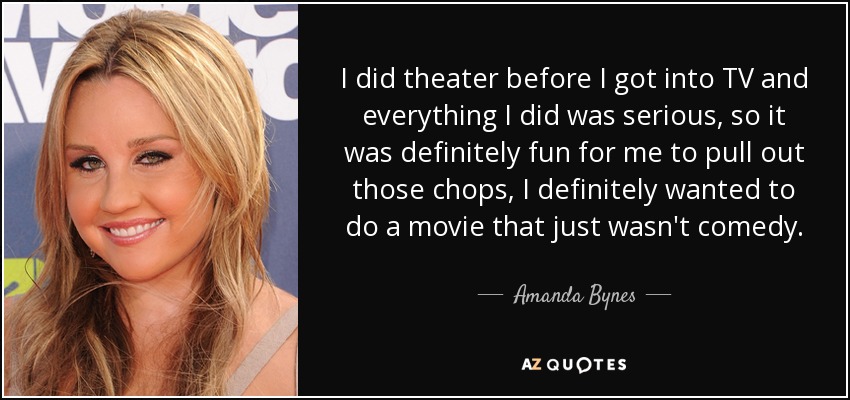 I did theater before I got into TV and everything I did was serious, so it was definitely fun for me to pull out those chops, I definitely wanted to do a movie that just wasn't comedy. - Amanda Bynes