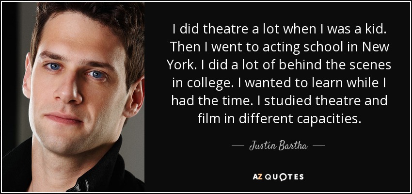 I did theatre a lot when I was a kid. Then I went to acting school in New York. I did a lot of behind the scenes in college. I wanted to learn while I had the time. I studied theatre and film in different capacities. - Justin Bartha