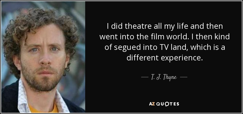 I did theatre all my life and then went into the film world. I then kind of segued into TV land, which is a different experience. - T. J. Thyne