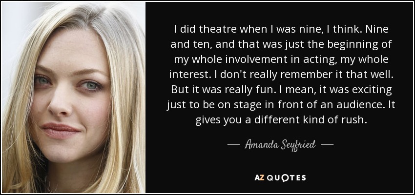 I did theatre when I was nine, I think. Nine and ten, and that was just the beginning of my whole involvement in acting, my whole interest. I don't really remember it that well. But it was really fun. I mean, it was exciting just to be on stage in front of an audience. It gives you a different kind of rush. - Amanda Seyfried