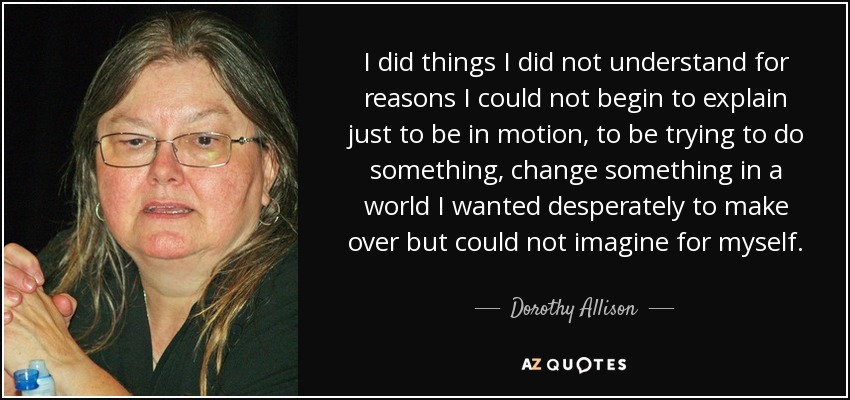 I did things I did not understand for reasons I could not begin to explain just to be in motion, to be trying to do something, change something in a world I wanted desperately to make over but could not imagine for myself. - Dorothy Allison