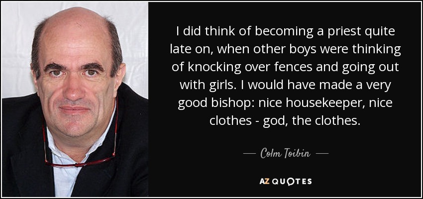 I did think of becoming a priest quite late on, when other boys were thinking of knocking over fences and going out with girls. I would have made a very good bishop: nice housekeeper, nice clothes - god, the clothes. - Colm Toibin