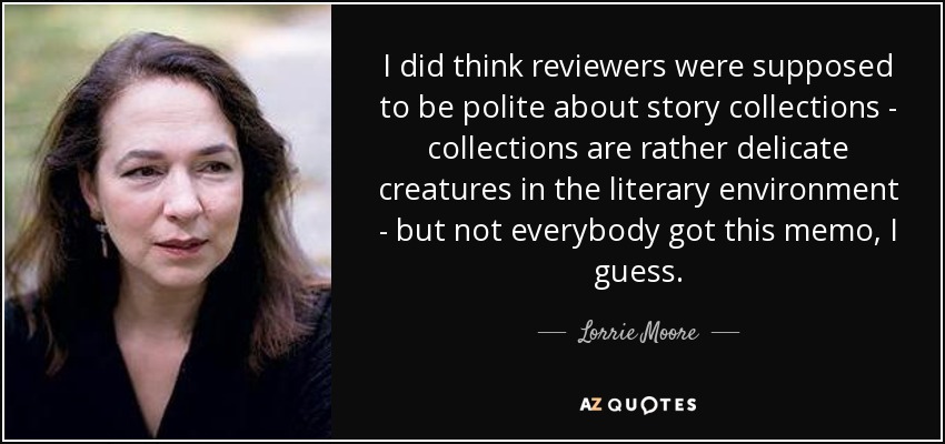 I did think reviewers were supposed to be polite about story collections - collections are rather delicate creatures in the literary environment - but not everybody got this memo, I guess. - Lorrie Moore