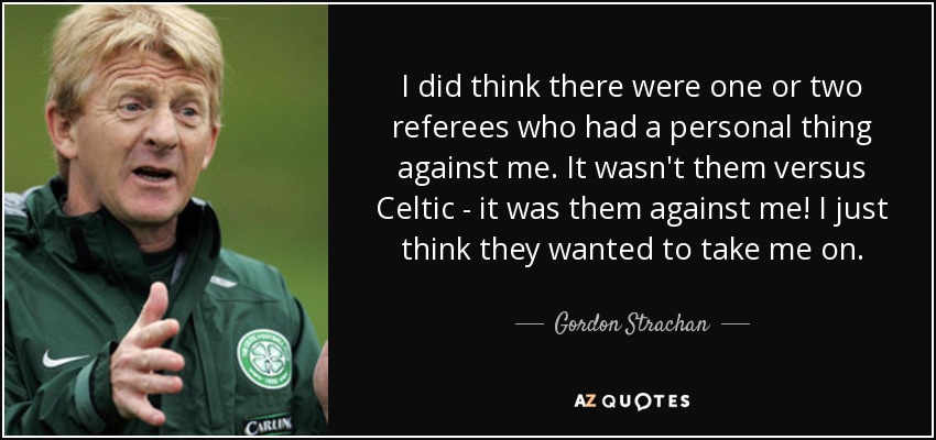 I did think there were one or two referees who had a personal thing against me. It wasn't them versus Celtic - it was them against me! I just think they wanted to take me on. - Gordon Strachan
