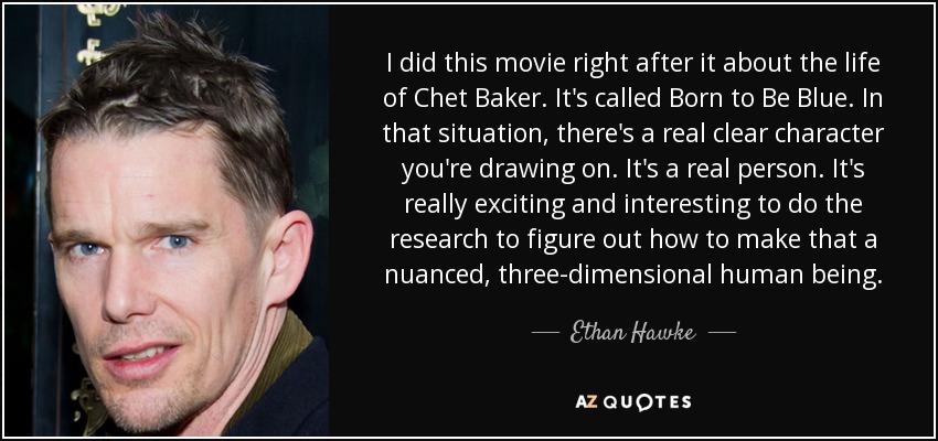 I did this movie right after it about the life of Chet Baker. It's called Born to Be Blue. In that situation, there's a real clear character you're drawing on. It's a real person. It's really exciting and interesting to do the research to figure out how to make that a nuanced, three-dimensional human being. - Ethan Hawke