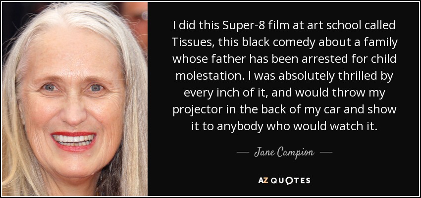 I did this Super-8 film at art school called Tissues, this black comedy about a family whose father has been arrested for child molestation. I was absolutely thrilled by every inch of it, and would throw my projector in the back of my car and show it to anybody who would watch it. - Jane Campion