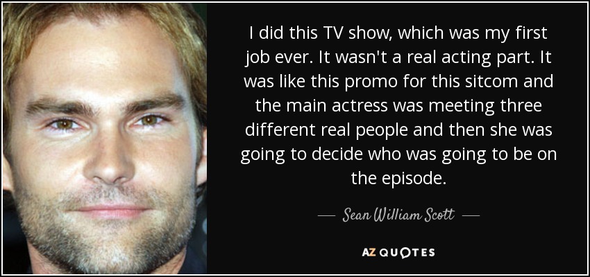 I did this TV show, which was my first job ever. It wasn't a real acting part. It was like this promo for this sitcom and the main actress was meeting three different real people and then she was going to decide who was going to be on the episode. - Sean William Scott