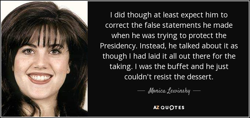 I did though at least expect him to correct the false statements he made when he was trying to protect the Presidency. Instead, he talked about it as though I had laid it all out there for the taking. I was the buffet and he just couldn't resist the dessert. - Monica Lewinsky
