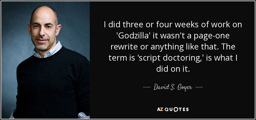 I did three or four weeks of work on 'Godzilla' it wasn't a page-one rewrite or anything like that. The term is 'script doctoring,' is what I did on it. - David S. Goyer