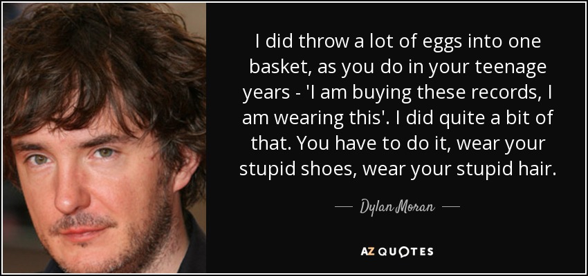 I did throw a lot of eggs into one basket, as you do in your teenage years - 'I am buying these records, I am wearing this'. I did quite a bit of that. You have to do it, wear your stupid shoes, wear your stupid hair. - Dylan Moran