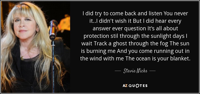 I did try to come back and listen You never it..I didn't wish it But I did hear every answer ever question It's all about protection stil through the sunlight days I wait Track a ghost through the fog The sun is burning me And you come running out in the wind with me The ocean is your blanket. - Stevie Nicks