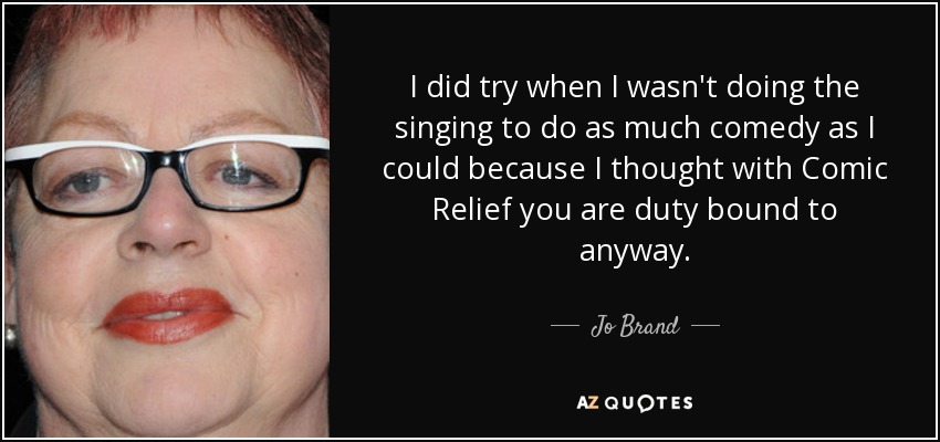 I did try when I wasn't doing the singing to do as much comedy as I could because I thought with Comic Relief you are duty bound to anyway. - Jo Brand