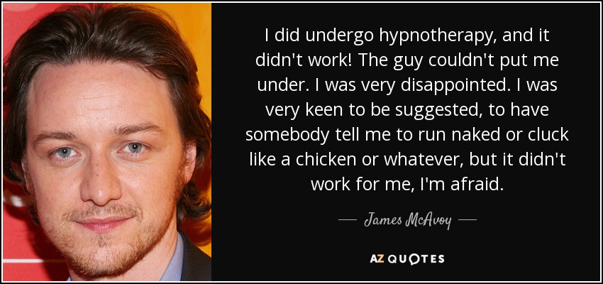I did undergo hypnotherapy, and it didn't work! The guy couldn't put me under. I was very disappointed. I was very keen to be suggested, to have somebody tell me to run naked or cluck like a chicken or whatever, but it didn't work for me, I'm afraid. - James McAvoy