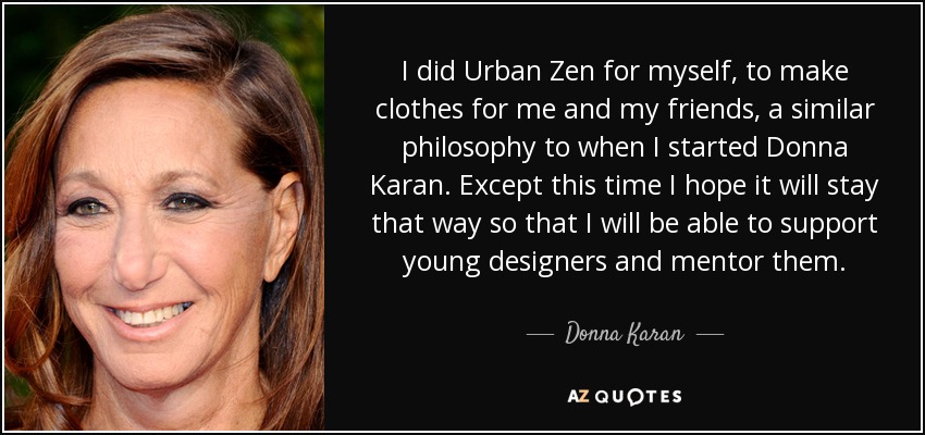 I did Urban Zen for myself, to make clothes for me and my friends, a similar philosophy to when I started Donna Karan. Except this time I hope it will stay that way so that I will be able to support young designers and mentor them. - Donna Karan