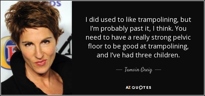 I did used to like trampolining, but I’m probably past it, I think. You need to have a really strong pelvic floor to be good at trampolining, and I’ve had three children. - Tamsin Greig