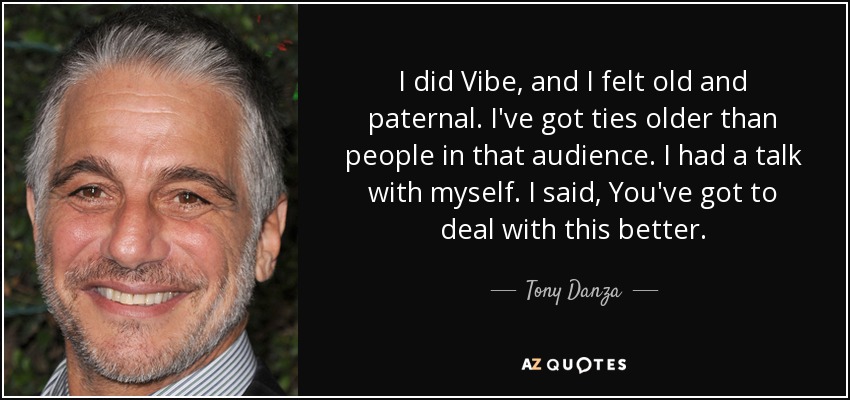 I did Vibe, and I felt old and paternal. I've got ties older than people in that audience. I had a talk with myself. I said, You've got to deal with this better. - Tony Danza