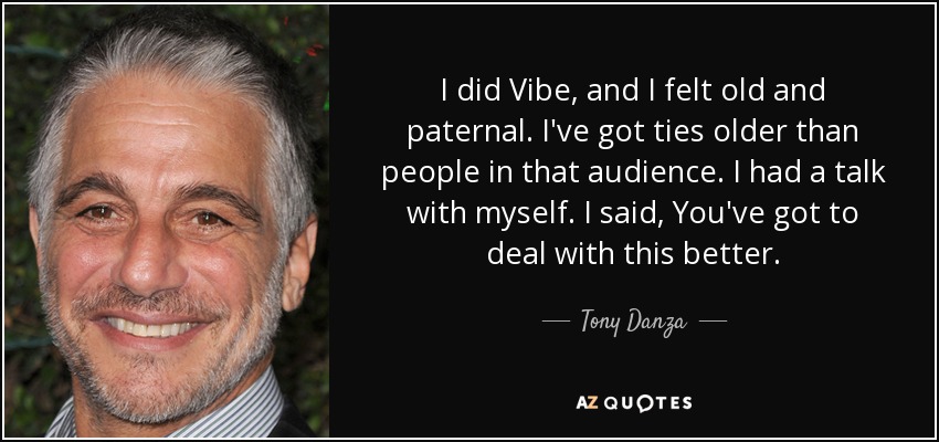 I did Vibe, and I felt old and paternal. I've got ties older than people in that audience. I had a talk with myself. I said, You've got to deal with this better. - Tony Danza