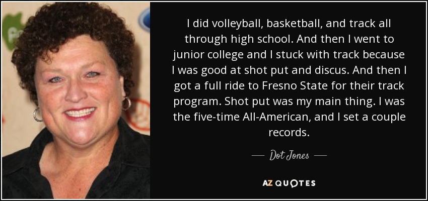 I did volleyball, basketball, and track all through high school. And then I went to junior college and I stuck with track because I was good at shot put and discus. And then I got a full ride to Fresno State for their track program. Shot put was my main thing. I was the five-time All-American, and I set a couple records. - Dot Jones