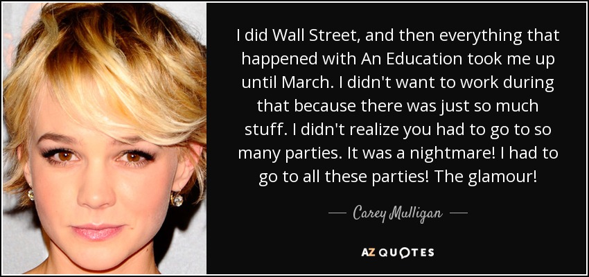 I did Wall Street, and then everything that happened with An Education took me up until March. I didn't want to work during that because there was just so much stuff. I didn't realize you had to go to so many parties. It was a nightmare! I had to go to all these parties! The glamour! - Carey Mulligan