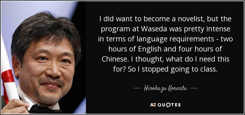 I did want to become a novelist, but the program at Waseda was pretty intense in terms of language requirements - two hours of English and four hours of Chinese. I thought, what do I need this for? So I stopped going to class. - Hirokazu Koreeda