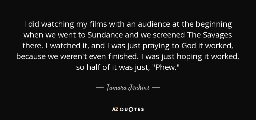I did watching my films with an audience at the beginning when we went to Sundance and we screened The Savages there. I watched it, and I was just praying to God it worked, because we weren't even finished. I was just hoping it worked, so half of it was just, 