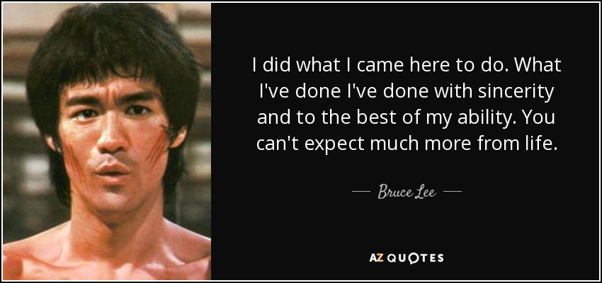 I did what I came here to do. What I've done I've done with sincerity and to the best of my ability. You can't expect much more from life. - Bruce Lee