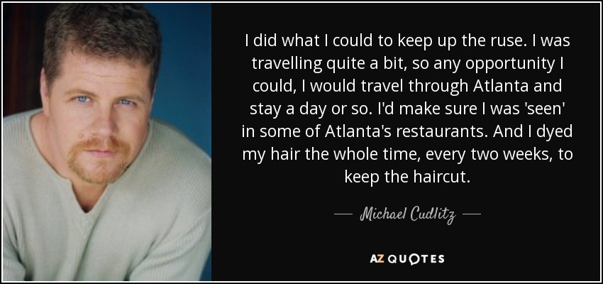 I did what I could to keep up the ruse. I was travelling quite a bit, so any opportunity I could, I would travel through Atlanta and stay a day or so. I'd make sure I was 'seen' in some of Atlanta's restaurants. And I dyed my hair the whole time, every two weeks, to keep the haircut. - Michael Cudlitz