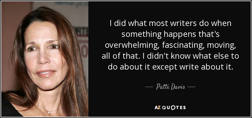 I did what most writers do when something happens that's overwhelming, fascinating, moving, all of that. I didn't know what else to do about it except write about it. - Patti Davis