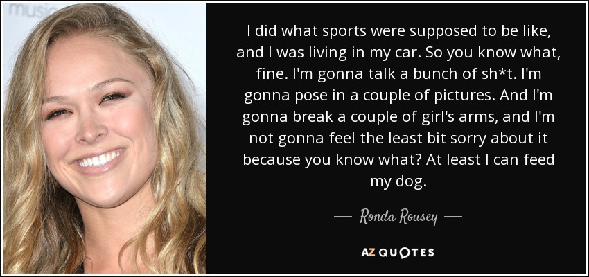 I did what sports were supposed to be like, and I was living in my car. So you know what, fine. I'm gonna talk a bunch of sh*t. I'm gonna pose in a couple of pictures. And I'm gonna break a couple of girl's arms, and I'm not gonna feel the least bit sorry about it because you know what? At least I can feed my dog. - Ronda Rousey