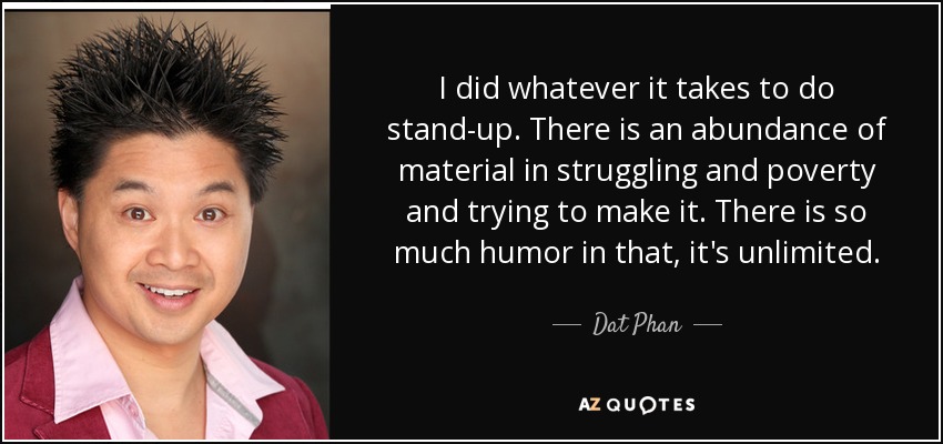 I did whatever it takes to do stand-up. There is an abundance of material in struggling and poverty and trying to make it. There is so much humor in that, it's unlimited. - Dat Phan