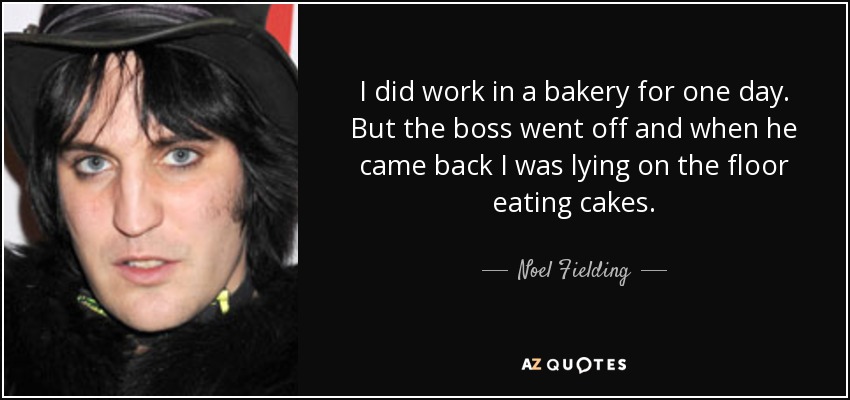 I did work in a bakery for one day. But the boss went off and when he came back I was lying on the floor eating cakes. - Noel Fielding